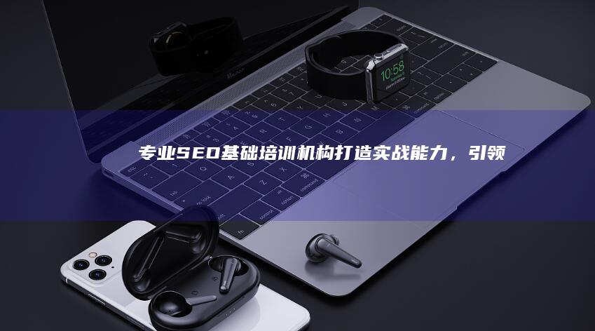 专业SEO基础培训机构：打造实战能力，引领搜索优化实战精英